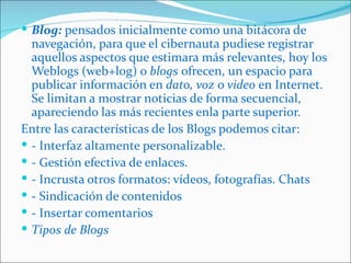  Blog: pensados inicialmente como una bitácora de
  navegación, para que el cibernauta pudiese registrar
  aquellos aspectos que estimara más relevantes, hoy los
  Weblogs (web+log) o blogs ofrecen, un espacio para
  publicar información en dato, voz o video en Internet.
  Se limitan a mostrar noticias de forma secuencial,
  apareciendo las más recientes enla parte superior.
Entre las características de los Blogs podemos citar:
 - Interfaz altamente personalizable.
 - Gestión efectiva de enlaces.
 - Incrusta otros formatos: vídeos, fotografías. Chats
 - Sindicación de contenidos
 - Insertar comentarios
 Tipos de Blogs
 