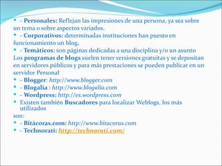  - Personales: Reflejan las impresiones de una persona, ya sea sobre
un tema o sobre aspectos variados.
 - Corporativos: determinadas instituciones han puesto en
funcionamiento un blog.
 - Temáticos: son páginas dedicadas a una disciplina y/o un asunto
Los programas de blogs suelen tener versiones gratuitas y se depositan
en servidores públicos y para más prestaciones se pueden publicar en un
servidor Personal
 - Blogger: http://www.blogger.com
 - Blogalia : http://www.blogalia.com
 - Wordpress: http://es.wordpress.com
 Existen también Buscadores para localizar Weblogs, los más
  utilizados
son:
 - Bitácoras.com: http://www.bitacoras.com
 - Technorati: http://technorati.com/
 