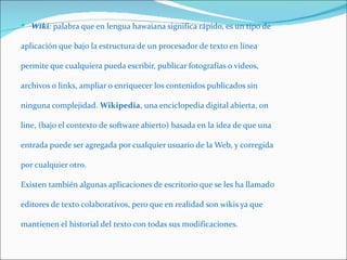  Wiki: palabra que en lengua hawaiana significa rápido, es un tipo de

aplicación que bajo la estructura de un procesador de texto en línea

permite que cualquiera pueda escribir, publicar fotografías o videos,

archivos o links, ampliar o enriquecer los contenidos publicados sin

ninguna complejidad. Wikipedia, una enciclopedia digital abierta, on

line, (bajo el contexto de software abierto) basada en la idea de que una

entrada puede ser agregada por cualquier usuario de la Web, y corregida

por cualquier otro.

Existen también algunas aplicaciones de escritorio que se les ha llamado

editores de texto colaborativos, pero que en realidad son wikis ya que

mantienen el historial del texto con todas sus modificaciones.
 