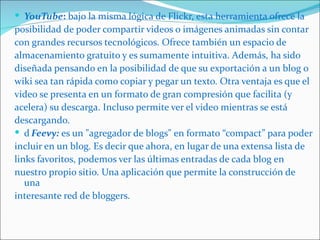  YouTube: bajo la misma lógica de Flickr, esta herramienta ofrece la
posibilidad de poder compartir videos o imágenes animadas sin contar
con grandes recursos tecnológicos. Ofrece también un espacio de
almacenamiento gratuito y es sumamente intuitiva. Además, ha sido
diseñada pensando en la posibilidad de que su exportación a un blog o
wiki sea tan rápida como copiar y pegar un texto. Otra ventaja es que el
video se presenta en un formato de gran compresión que facilita (y
acelera) su descarga. Incluso permite ver el video mientras se está
descargando.
 d Feevy: es un "agregador de blogs" en formato “compact” para poder
incluir en un blog. Es decir que ahora, en lugar de una extensa lista de
links favoritos, podemos ver las últimas entradas de cada blog en
nuestro propio sitio. Una aplicación que permite la construcción de
   una
interesante red de bloggers.
 