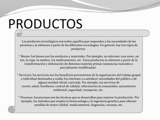 PRODUCTOS
    Los productos tecnológicos son todos aquellos que responden a las necesidades de las
   personas y se obtienen a partir de las diferentes tecnologías. En general, hay tres tipos de
                                           productos:

  * Bienes: los bienes son los artefactos y materiales. Por ejemplo, un televisor, una moto, un
   ten, la ropa, la madera, los medicamentos, etc. Estos productos se obtienen a partir de la
       transformación y elaboración de distintas materias primas (sustancias naturales o
                                   parcialmente modificadas).

 * Servicios: los servicios son los beneficios provenientes de la organización del trabajo grupal
    o individual destinados a cuidar los intereses o a satisfacer necesidades del público o de
                   alguna entidad oficial o privada. Por ejemplo, los servicios de
     correo, salud, bomberos, control de calidad, información al consumidor, saneamiento
                              ambiental, seguridad, transporte, etc.

  * Procesos: los procesos son las técnicas que se desarrollan para mejorar la producción. Por
    ejemplo, los métodos que emplea la biotecnología y la ingeniería genética para obtener
               semillas de mejor calidad, medicamentos, fragancias, vacunas, etc.
 