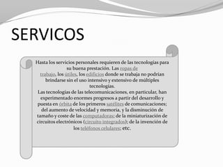 SERVICOS
  Hasta los servicios personales requieren de las tecnologías para
                  su buena prestación. Las ropas de
    trabajo, los útiles, los edificios donde se trabaja no podrían
       brindarse sin el uso intensivo y extensivo de múltiples
                               tecnologías.
   Las tecnologías de las telecomunicaciones, en particular, han
    experimentado enormes progresos a partir del desarrollo y
   puesta en órbita de los primeros satélites de comunicaciones;
     del aumento de velocidad y memoria, y la disminución de
  tamaño y coste de las computadoras; de la miniaturización de
  circuitos electrónicos (circuito integrados); de la invención de
                      los teléfonos celulares; etc.
 