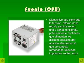 Fuente (CPU)
        Dispositivo que convierte
         la tensión alterna de la
         red de suministro, en
         una o varias tensiones,
         prácticamente continuas,
         que alimentan los
         distintos circuitos del
         aparato electrónico al
         que se conecta
         (ordenador, televisor,
         impresora, router, etc.)
 