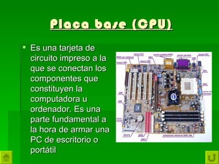 Placa base (CPU)
 Es una tarjeta de
  circuito impreso a la
  que se conectan los
  componentes que
  constituyen la
  computadora u
  ordenador. Es una
  parte fundamental a
  la hora de armar una
  PC de escritorio o
  portátil
 