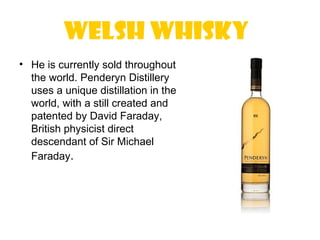 Welsh Whisky
• He is currently sold throughout
  the world. Penderyn Distillery
  uses a unique distillation in the
  world, with a still created and
  patented by David Faraday,
  British physicist direct
  descendant of Sir Michael
  Faraday.
 