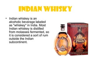 Indian Whisky
• Indian whiskey is an
  alcoholic beverage labeled
  as "whiskey" in India. Most
  Indian whiskey is distilled
  from molasses fermented, so
  it is considered a sort of rum
  outside the Indian
  subcontinent.
 