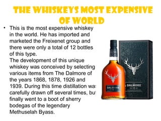 The whiskeys most expensive
            of world
• This is the most expensive whiskey
  in the world. He has imported and
  marketed the Freixenet group and
  there were only a total of 12 bottles
  of this type.
  The development of this unique
  whiskey was conceived by selecting
  various items from The Dalmore of
  the years 1868, 1878, 1926 and
  1939. During this time distillation was
  carefully drawn off several times, but
  finally went to a boot of sherry
  bodegas of the legendary
  Methuselah Byass.
 
