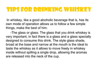 Tips for drinking whiskey
 In whiskey, like a good alcoholic beverage that is, has its
own mode of operation allows us to follow a few simple
things, make the best of him.
    -The glass or glass: The glass that you drink whiskey is
very important, in fact there is a glass and a glass specially
designed to consume this drink. The style glass shade,
broad at the base and narrow at the mouth is the ideal to
taste the whiskey as it allows to move freely in whiskey
inside without spilling a single drop, allowing the aromas
are released into the neck of the cup.
 