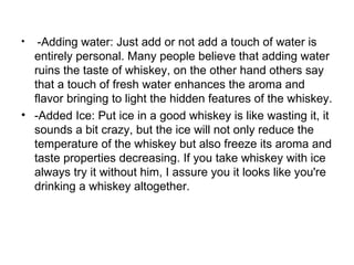 •  -Adding water: Just add or not add a touch of water is
  entirely personal. Many people believe that adding water
  ruins the taste of whiskey, on the other hand others say
  that a touch of fresh water enhances the aroma and
  flavor bringing to light the hidden features of the whiskey.
• -Added Ice: Put ice in a good whiskey is like wasting it, it
  sounds a bit crazy, but the ice will not only reduce the
  temperature of the whiskey but also freeze its aroma and
  taste properties decreasing. If you take whiskey with ice
  always try it without him, I assure you it looks like you're
  drinking a whiskey altogether.
 