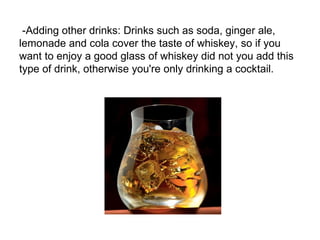-Adding other drinks: Drinks such as soda, ginger ale,
lemonade and cola cover the taste of whiskey, so if you
want to enjoy a good glass of whiskey did not you add this
type of drink, otherwise you're only drinking a cocktail.
 