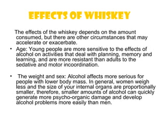 effects of whiskey 
  The effects of the whiskey depends on the amount
  consumed, but there are other circumstances that may
  accelerate or exacerbate.
• Age: Young people are more sensitive to the effects of
  alcohol on activities that deal with planning, memory and
  learning, and are more resistant than adults to the
  sedative and motor incoordination.

•    The weight and sex: Alcohol affects more serious for
    people with lower body mass. In general, women weigh
    less and the size of your internal organs are proportionally
    smaller, therefore, smaller amounts of alcohol can quickly
    generate more psycho-organic damage and develop
    alcohol problems more easily than men.
 