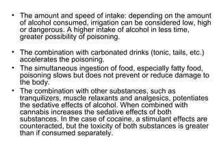 • The amount and speed of intake: depending on the amount
  of alcohol consumed, irrigation can be considered low, high
  or dangerous. A higher intake of alcohol in less time,
  greater possibility of poisoning.

• The combination with carbonated drinks (tonic, tails, etc.)
  accelerates the poisoning.
• The simultaneous ingestion of food, especially fatty food,
  poisoning slows but does not prevent or reduce damage to
  the body.
• The combination with other substances, such as
  tranquilizers, muscle relaxants and analgesics, potentiates
  the sedative effects of alcohol. When combined with
  cannabis increases the sedative effects of both
  substances. In the case of cocaine, a stimulant effects are
  counteracted, but the toxicity of both substances is greater
  than if consumed separately.
 