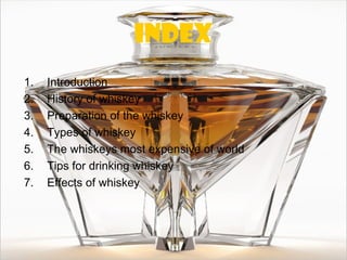 index
1.   Introduction
2.   History of whiskey
3.   Preparation of the whiskey
4.   Types of whiskey
5.   The whiskeys most expensive of world
6.   Tips for drinking whiskey
7.   Effects of whiskey
 