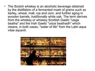 • The Scotch whiskey is an alcoholic beverage obtained
  by the distillation of a fermented mash of grains such as
  barley, wheat, malt, rye and corn, and further aging in
  wooden barrels, traditionally white oak. The term derives
  from the whiskey or whiskey Scottish Gaelic "uisge
  beatha" and the Irish Gaelic "uisce beathadh" which
  means, in both cases, "water of life" from the Latin aqua
  vitae aquavit.
 