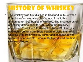 History of whiskey
• The whiskey was first distilled in Scotland in 1494 when
  Friar John Cor was about 6 bushels of malt, this
  amounted to 1500 bottles of whiskey. The first records of
  a distillery dating back to 1690 when the distillery
  mentioned "Ferintoch" Forbes of Culloden. In the mid-
  nineteenth century the Scots began to blend their malt
  whiskey with grain whiskey lighter and cheaper. It was
  Andrew Usher and Co.. who in 1850 produced the first
  whiskey mixture.
 