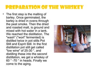 Preparation of the whiskey
• The first step is the malting of
  barley. Once germinated, the
  barley is dried in ovens through
  the peat smoke. Then the dried
  and roasted malt, is ground and
  mixed with hot water in a tank.
  We reached the distillation. The
  "wash" ("wort" fermented) is
  distilled twice in pot stills Pot
  Still and Esprit Still. In the first
  distillation pot still get called
  "low wine" of 25-30 °, and
  distilling these into the second
  distillation, we get a whiskey of
  60 ° -70 ° in heads. Finally we
  come to the aging.
 