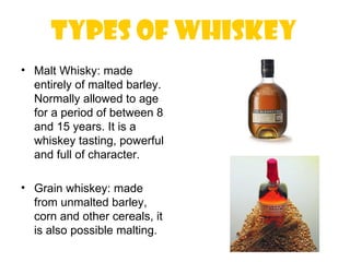 Types of whiskey
• Malt Whisky: made
  entirely of malted barley.
  Normally allowed to age
  for a period of between 8
  and 15 years. It is a
  whiskey tasting, powerful
  and full of character.

• Grain whiskey: made
  from unmalted barley,
  corn and other cereals, it
  is also possible malting.
 