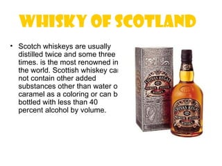 Whisky of Scotland 
• Scotch whiskeys are usually
  distilled twice and some three
  times. is the most renowned in
  the world. Scottish whiskey can
  not contain other added
  substances other than water or
  caramel as a coloring or can be
  bottled with less than 40
  percent alcohol by volume.
 