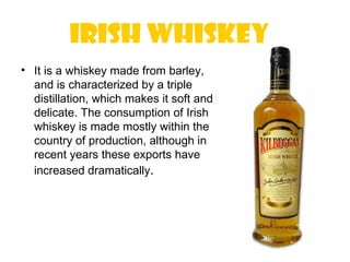 Irish whiskey 
• It is a whiskey made from barley,
  and is characterized by a triple
  distillation, which makes it soft and
  delicate. The consumption of Irish
  whiskey is made mostly within the
  country of production, although in
  recent years these exports have
  increased dramatically.
 