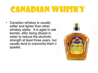 Canadian Whisky
• Canadian whiskey is usually
  softer and lighter than other
  whiskey styles. It is aged in oak
  barrels, after being diluted in
  water to reduce the alcoholic
  strength at least three years, but
  usually tend to overcome them in
  spades.
 