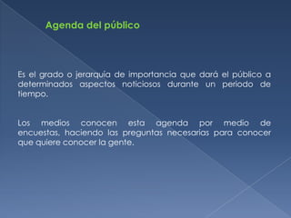 Agenda del público




Es el grado o jerarquía de importancia que dará el público a
determinados aspectos noticiosos durante un periodo de
tiempo.


Los medios conocen esta agenda por medio de
encuestas, haciendo las preguntas necesarias para conocer
que quiere conocer la gente.
 