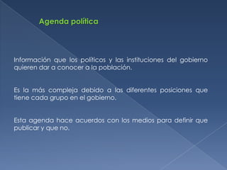 Agenda política




Información que los políticos y las instituciones del gobierno
quieren dar a conocer a la población.


Es la más compleja debido a las diferentes posiciones que
tiene cada grupo en el gobierno.


Esta agenda hace acuerdos con los medios para definir que
publicar y que no.
 