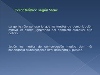 La gente sólo conoce lo que los medios de comunicación
masiva les ofrece, ignorando por completo cualquier otra
noticia.



Según los medios de comunicación masiva den más
importancia a una noticia o otra, así lo hará su público.
 