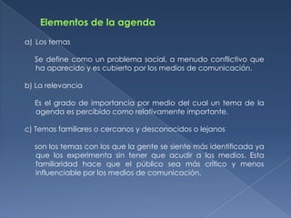 a) Los temas

  Se define como un problema social, a menudo conflictivo que
  ha aparecido y es cubierto por los medios de comunicación.

b) La relevancia

  Es el grado de importancia por medio del cual un tema de la
  agenda es percibido como relativamente importante.

c) Temas familiares o cercanos y desconocidos o lejanos

  son los temas con los que la gente se siente más identificada ya
  que los experimenta sin tener que acudir a los medios. Esta
  familiaridad hace que el público sea más crítico y menos
  influenciable por los medios de comunicación.
 
