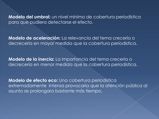 Modelo del umbral: un nivel mínimo de cobertura periodística
para que pudiera detectarse el efecto.


Modelo de aceleración: La relevancia del tema crecería o
decrecería en mayor medida que la cobertura periodística.


Modelo de la inercia: La importancia del tema crecería o
decrecería en menor medida que la cobertura periodística.


Modelo de efecto eco: Una cobertura periodística
extremadamente intensa provocaría que la atención pública al
asunto se prolongara bastante más tiempo.
 