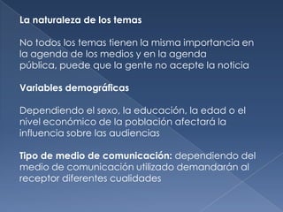 La naturaleza de los temas

No todos los temas tienen la misma importancia en
la agenda de los medios y en la agenda
pública, puede que la gente no acepte la noticia

Variables demográficas

Dependiendo el sexo, la educación, la edad o el
nivel económico de la población afectará la
influencia sobre las audiencias

Tipo de medio de comunicación: dependiendo del
medio de comunicación utilizado demandarán al
receptor diferentes cualidades
 