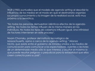 Wolf (1985) puntualiza que el modelo de agenda setting al describir la
influencia de los medios en el modo en que el destinatario organiza
sus propio conocimiento y la imagen de la realidad social, está muy
próximo a la semiótica.

"No todas las personas demuestran idénticos efectos de la agenda-
setting. No todos los temas influyen de la misma manera en los
individuos. No todos los tipos de cobertura influyen igual. Una infinidad
de factores intervienen en este proceso".

Noam Chomsky, profesor del instituto tecnológico de
Massachusetts, opina a cerca de la agenda setting: “Alianza
tácita, que existe entre el gobierno de Estados Unidos y los medios de
comunicación para comunicar a los espectadores, oyentes o lectores
de un determinado medio sólo lo que interesa, y ocultar al máximo lo
que puede resultar peligroso o perjudicial para la estabilidad que ellos
creen correcta para su país”.
 