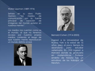Walter Lippman (1889-1974)

Señala en su obra Public
Opinion,    “los   medios   de
comunicación son la fuente
principal  de     creación  de
imágenes del mundo exterior en
nuestras mentes”.

Los medios nos cuentan como es
el mundo, al que no tenemos
acceso por nuestros propios      Bernard Cohen (1914-2003)
medios, corriendo el riesgo de
que nuestra mente reproduzcan    Ingresó a la Universidad de
un mundo distinto al real.       Nueva York a la edad de 15
                                 años, pero al poco tiempo la
                                 abandonó       para    estudiar
                                 veterinaria. En 1933 ingresó a
                                 Harvard donde se graduaría
                                 en    matemáticas.     Profesor
                                 emérito de historia fue un
                                 estudioso de los trabajos de
                                 Newton.
 