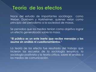 Teoría de los efectos
Nace del estudio de importantes sociólogos como
Weber, Durkheim y Horkheimer, quienes veían como
principio del periodismo a la sociedad de masas.

Se pensaba que los medios tenían como objetivo lograr
un efecto generalizado sobre la masa.

“El público es un ente inerte que recibe mensajes y los
asume sin análisis ni cuestionamientos.”

La teoría de los efecto fue resultado del trabajo que
hicieron las escuelas de la sociología empírica, la
sociología positivista y la teoría crítica, sobre el análisis a
los medios de comunicación.
 