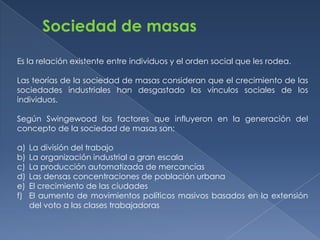 Sociedad de masas

Es la relación existente entre individuos y el orden social que les rodea.

Las teorías de la sociedad de masas consideran que el crecimiento de las
sociedades industriales han desgastado los vínculos sociales de los
individuos.

Según Swingewood los factores que influyeron en la generación del
concepto de la sociedad de masas son:

a)   La división del trabajo
b)   La organización industrial a gran escala
c)   La producción automatizada de mercancías
d)   Las densas concentraciones de población urbana
e)   El crecimiento de las ciudades
f)   El aumento de movimientos políticos masivos basados en la extensión
     del voto a las clases trabajadoras
 