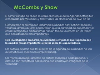 McCombs y Shaw
El primer estudio en el que se utilizó el enfoque de la Agenda Setting fue
el realizado por McCombs y Shaw sobre las elecciones de 1968 en EU.

Compararon el énfasis que imprimían los medios a las noticias sobre los
votantes, ambos autores concluyeron que la cantidad de cobertura y el
énfasis otorgado a ciertos temas habían tenido un efecto en los temas
que consideraban más importantes.

Esta investigación proporcionó evidencias empíricas que sugerían que
los medios tenían importantes efectos sobre los espectadores.

Los autores aclaran que los efectos de la agenda de los medios no son
automáticos ni mecánicos (improvisados).

Los mismos mensajes afectan de distinta manera a cada persona, y
estas no son receptores pasivos sino que construyen imágenes de la
“realidad”
 