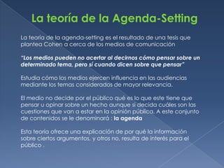 La teoría de la Agenda-Setting
La teoría de la agenda-setting es el resultado de una tesis que
plantea Cohen a cerca de los medios de comunicación

“Los medios pueden no acertar al decirnos cómo pensar sobre un
determinado tema, pero sí cuando dicen sobre que pensar”

Estudia cómo los medios ejercen influencia en las audiencias
mediante los temas considerados de mayor relevancia.

El medio no decide por el público qué es lo que este tiene que
pensar u opinar sobre un hecho aunque si decida cuáles son las
cuestiones que van a estar en la opinión pública. A este conjunto
de contenidos se le denominará : la agenda

Esta teoría ofrece una explicación de por qué la información
sobre ciertos argumentos, y otros no, resulta de interés para el
público .
 