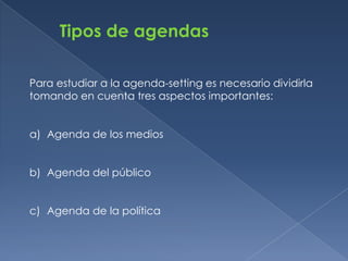 Tipos de agendas

Para estudiar a la agenda-setting es necesario dividirla
tomando en cuenta tres aspectos importantes:


a) Agenda de los medios


b) Agenda del público


c) Agenda de la política
 