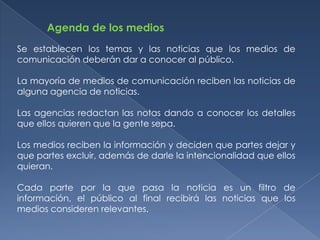 Agenda de los medios
Se establecen los temas y las noticias que los medios de
comunicación deberán dar a conocer al público.

La mayoría de medios de comunicación reciben las noticias de
alguna agencia de noticias.

Las agencias redactan las notas dando a conocer los detalles
que ellos quieren que la gente sepa.

Los medios reciben la información y deciden que partes dejar y
que partes excluir, además de darle la intencionalidad que ellos
quieran.

Cada parte por la que pasa la noticia es un filtro de
información, el público al final recibirá las noticias que los
medios consideren relevantes.
 