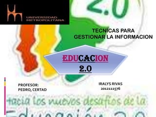 TECNICAS PARA
                  GESTIONAR LA INFORMACION



                EDUCACION
                   2.0
PROFESOR:                IRALYS RIVAS
PEDRO, CERTAD             2012111576
 