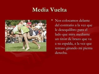 Media Vuelta
      • Nos colocamos delante
        del contrario a la vez que
        le desequilibro para el
        lado que mira mediante
        un tirón de brazo que va
        a su espalda, a la vez que
        retraso girando mi pierna
        derecha.
 