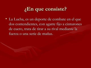 ¿En que consiste?
• La Lucha, es un deporte de combate en el que
  dos contendientes, con agarre fijo a cinturones
  de cuero, trata de tirar a su rival mediante la
  fuerza o una serie de mañas.
 