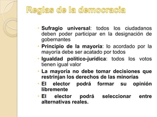  Sufragio universal: todos los ciudadanos
  deben poder participar en la designación de
  gobernantes
 Principio de la mayoría: lo acordado por la
  mayoría debe ser acatado por todos
 Igualdad político-jurídica: todos los votos
  tienen igual valor
 La mayoría no debe tomar decisiones que
  restrinjan los derechos de las minorías
 El elector podrá formar su opinión
  libremente
 El    elector    podrá   seleccionar    entre
  alternativas reales.
 