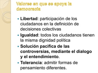  Libertad: participación de los
  ciudadanos en la definición de
  decisiones colectivas
 Igualdad: todos los ciudadanos tienen
  la misma dignidad política
 Solución pacifica de las
  controversias, mediante el dialogo
  y el entendimiento.
 Tolerancia: admitir formas de
  pensamiento diferentes.
 