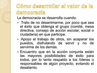 La democracia se desarrolla cuando:
 Trato de no desanimarme, por poco que sea
  el éxito que obtenga el grupo (comité, mesa
  directiva, consejo de acción escolar, social o
  ciudadana) en que participe.
 Apoyo el trabajo de otros, sin acaparar los
  puestos, disfrutando de servir y no de
  servirme de los demás.
 Encuentro que en la acción conjunta están
  las mayores posibilidades de éxito para
  todos, por lo tanto respaldo a los líderes o
  responsables de algún proyecto, evitando el
  desaliento.
 