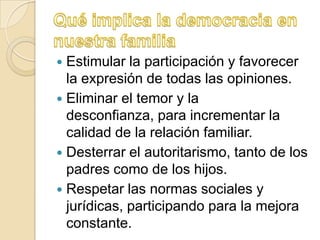  Estimular la participación y favorecer
  la expresión de todas las opiniones.
 Eliminar el temor y la
  desconfianza, para incrementar la
  calidad de la relación familiar.
 Desterrar el autoritarismo, tanto de los
  padres como de los hijos.
 Respetar las normas sociales y
  jurídicas, participando para la mejora
  constante.
 