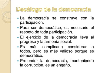    La democracia se construye con la
    participación.
   Para ser democrático, es necesario el
    respeto de toda participación.
   El ejercicio de la democracia lleva al
    progreso y la armonía social.
   Es más complicado considerar a
    todos, pero es más valioso porque es
    democrático.
   Pretender la democracia, manteniendo
    la corrupción, es un engaño.
 
