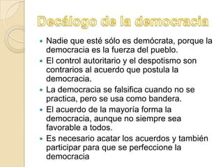    Nadie que esté sólo es demócrata, porque la
    democracia es la fuerza del pueblo.
   El control autoritario y el despotismo son
    contrarios al acuerdo que postula la
    democracia.
   La democracia se falsifica cuando no se
    practica, pero se usa como bandera.
   El acuerdo de la mayoría forma la
    democracia, aunque no siempre sea
    favorable a todos.
   Es necesario acatar los acuerdos y también
    participar para que se perfeccione la
    democracia
 