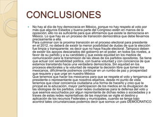 CONCLUSIONES
   No hay al día de hoy democracia en México, porque no hay respeto al voto por
    más que algunos Estados y buena parte del Congreso estén en manos de la
    oposición; ello no es suficiente para que afirmemos que existe la democracia en
    México. Lo que hay es un proceso de transición democrática que debe llevarnos
    precisamente a ella.
    Para culminar con la proxima transición en el proceso electoral para presidente
    en el 2012, no deberá de existir la menor posibilidad de dudas de que la elección
    fue limpia y transparente; es decir que no haya fraude electoral .Tampoco deben
    de existir los apoyos descarados del gobierno en el poder, en todos los niveles, a
    favor de su partido y a su candidato y que exista equidad en los medios de
    comunicación para la transmision de las ideas de los partidos opositores. Se tiene
    que actuar con sensibilidad política, con buena voluntad y con conciencia de que
    estamos transitando hacia una verdadera democrácia. Sin equidad en los
    procesos electorales y la voluntad de respetar la decisión libre que tomen los
    mexicanos, difícilmente podremos continuar en un rumbo de paz y prosperidad
    que requiere y que urge en nuestro México
    Que tenemos que hacer los mexicanos para que se respete el voto y tengamos al
    presidente o representante que nosotros elijamos, desde mi punto de vista
    tenemos que crear conciencia ciudadana una forma de hacerlo y creo que la
    pricipal es la educación, mayor participacion de los medios en la divulgacion de
    las idiologias de los partidos, crear redes ciudadanas para la defensa del voto y
    que seamos escuchados por algun reprentante de dichas redes o sociedades y a
    traves de estas redes reprentativas de las mayorias se vigile el destino y
    aplicación de los recursos Federales y municipales, cuando se tenga bajo
    acontrol tales circunstanciaas podemos decir que somos un pais DEMOCRATICO
 