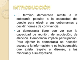  El término democracia remite a la
  soberanía popular, a la capacidad del
  pueblo para elegir a sus gobernantes y
  decidir normas de convivencia.
 La democracia tiene que ver con la
  capacidad de reunión, de asociación, de
  elección. Democracia implica participación.
  Para ejercer la democracia se necesita
  acceso a la información; y es indispensable
  que exista respeto al disenso, a las
  minorías y a su expresión.
 