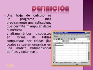  Una   hoja de cálculo es
 un        programa,      más
 precisamente una aplicación,
 que permite manipular datos
 numéricos
 y alfanuméricos dispuestos
 en     forma     de    tablas
 compuestas por celdas (las
 cuales se suelen organizar en
 una matriz bidimensional
 de filas y columnas).


 VOLVER
 